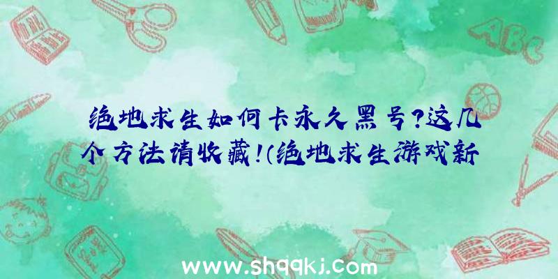 绝地求生如何卡永久黑号？这几个方法请收藏！（绝地求生游戏新号是怎样卡到长久的）